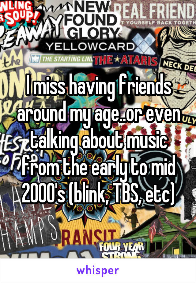 I miss having friends around my age..or even talking about music from the early to mid 2000's (blink, TBS, etc)