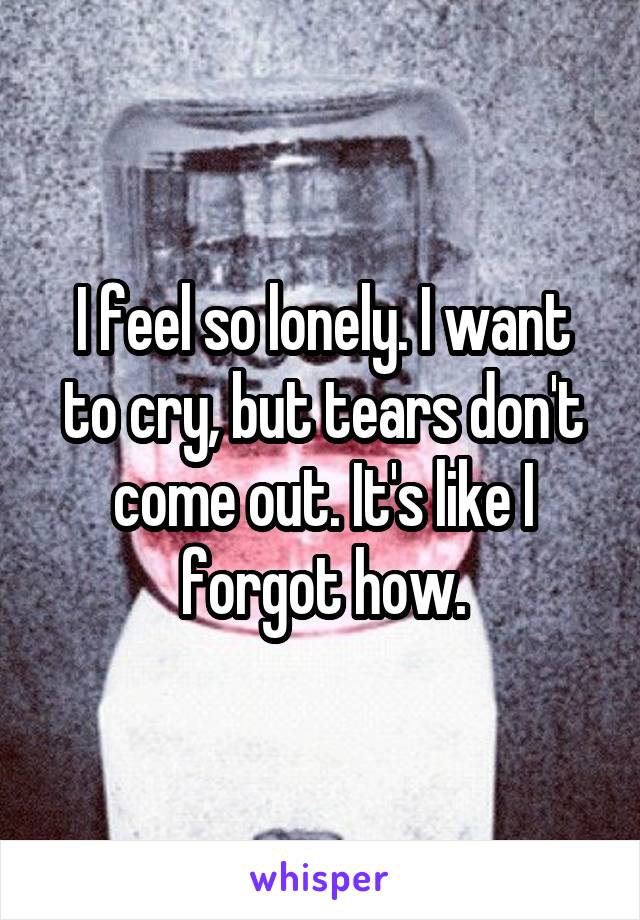 I feel so lonely. I want to cry, but tears don't come out. It's like I forgot how.
