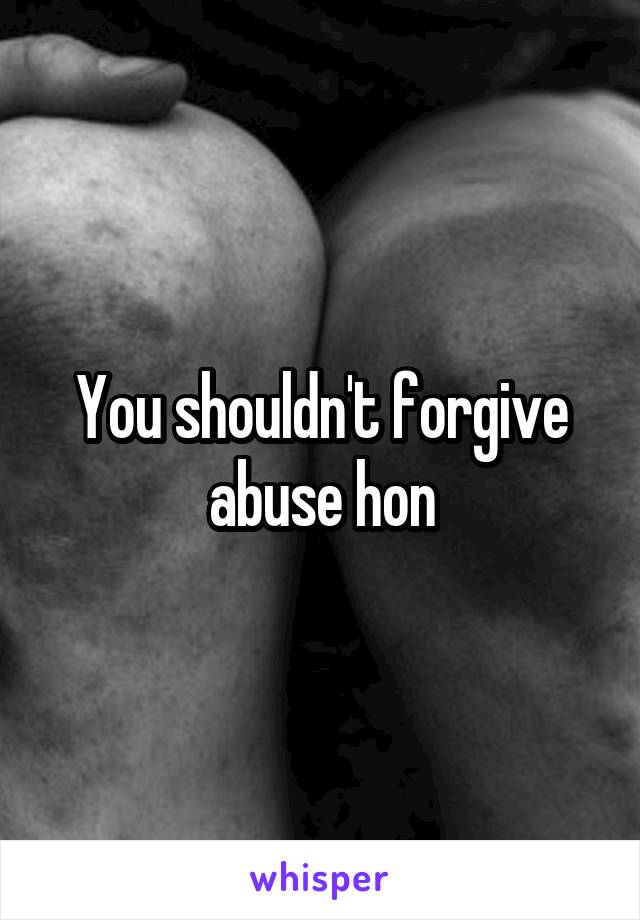 You shouldn't forgive abuse hon