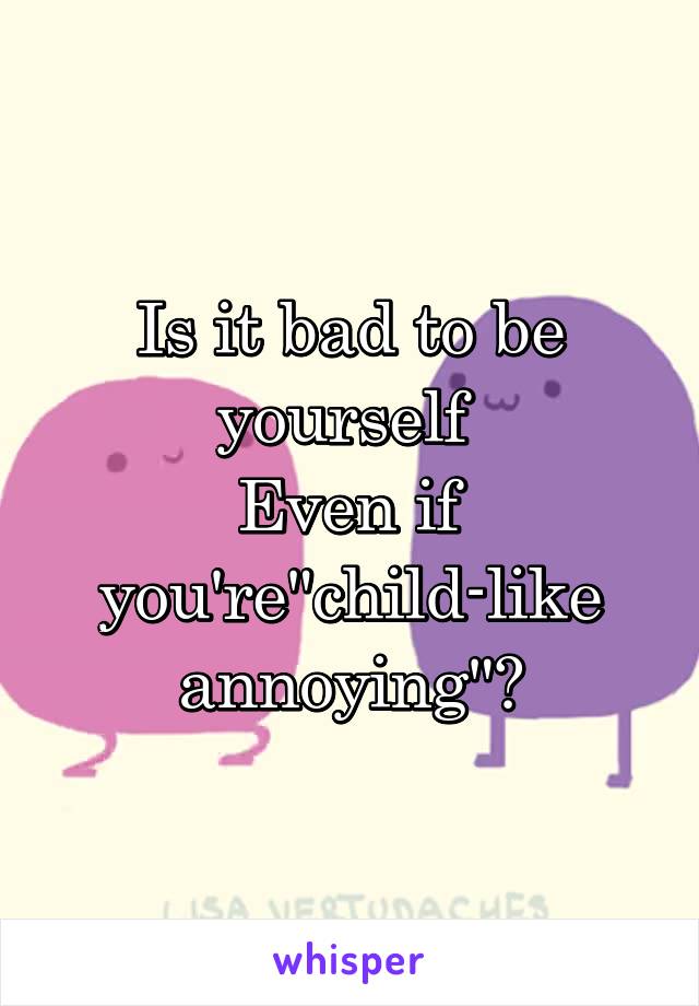 Is it bad to be yourself 
Even if you're"child-like annoying"?