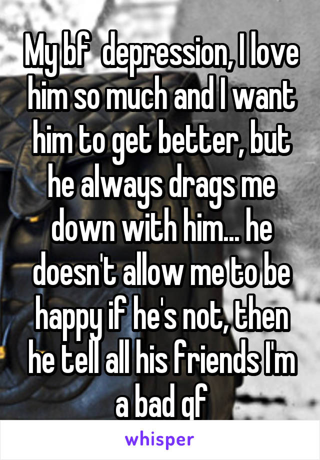 My bf  depression, I love him so much and I want him to get better, but he always drags me down with him... he doesn't allow me to be happy if he's not, then he tell all his friends I'm a bad gf