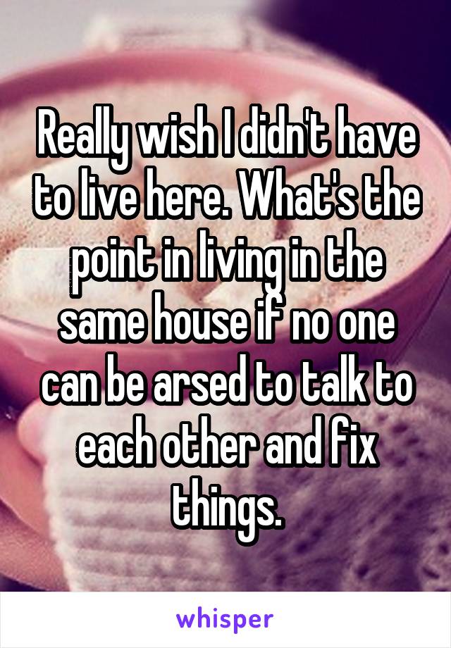 Really wish I didn't have to live here. What's the point in living in the same house if no one can be arsed to talk to each other and fix things.