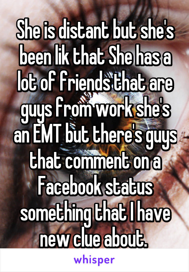 She is distant but she's been lik that She has a lot of friends that are guys from work she's an EMT but there's guys that comment on a Facebook status something that I have new clue about. 