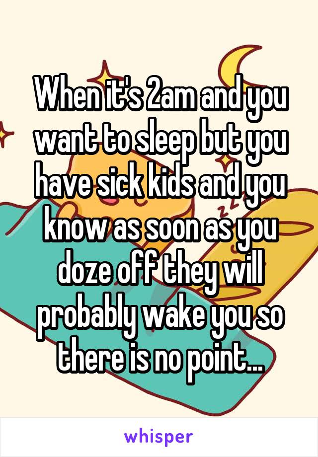 When it's 2am and you want to sleep but you have sick kids and you know as soon as you doze off they will probably wake you so there is no point...