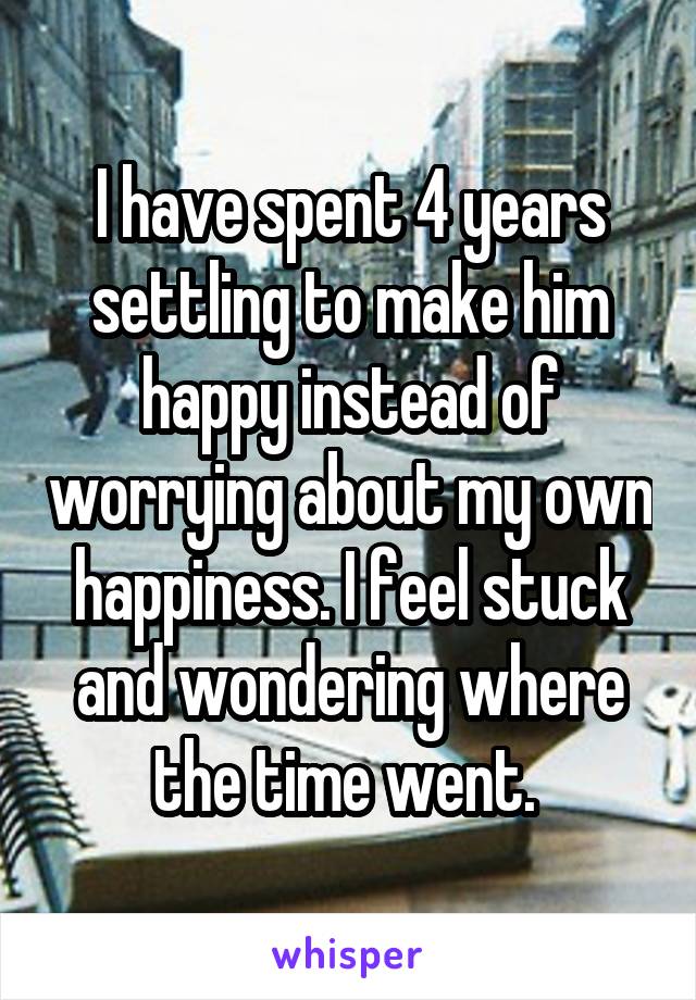I have spent 4 years settling to make him happy instead of worrying about my own happiness. I feel stuck and wondering where the time went. 