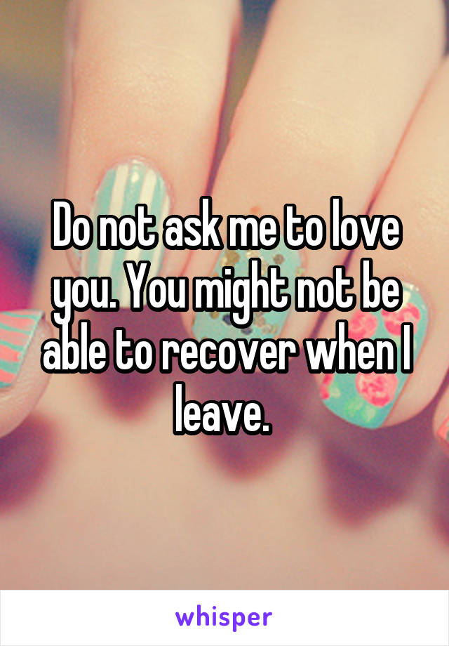 Do not ask me to love you. You might not be able to recover when I leave. 