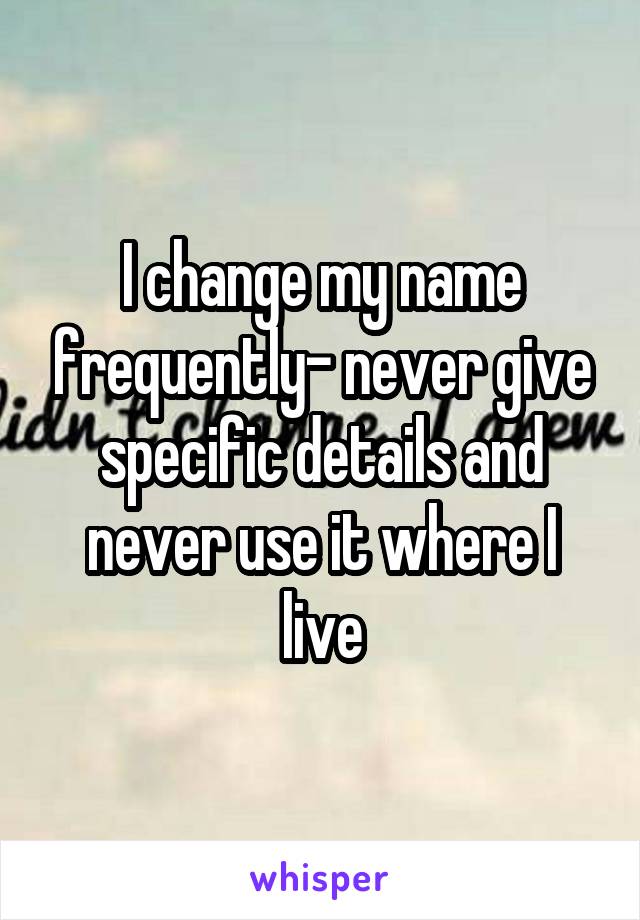 I change my name frequently- never give specific details and never use it where I live