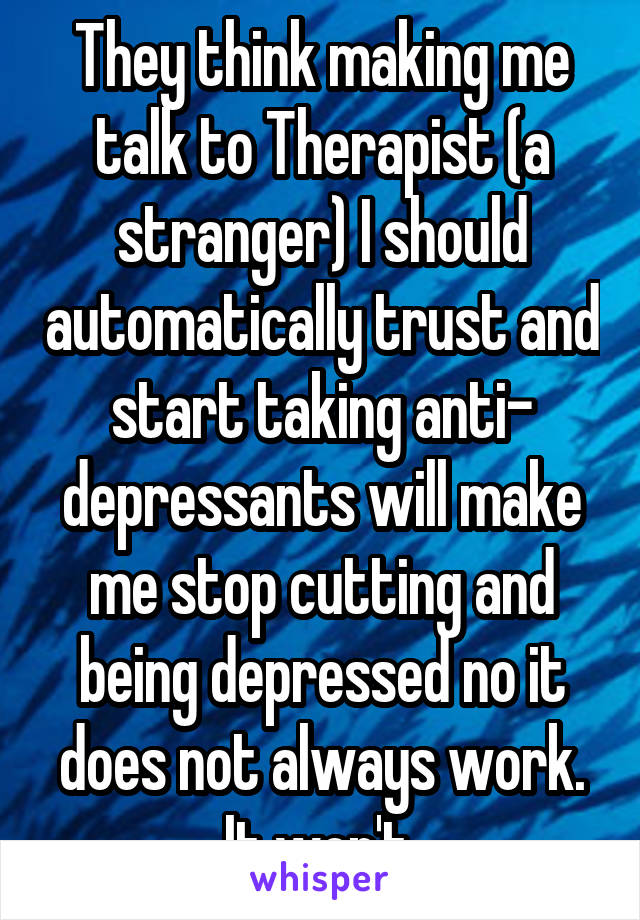 They think making me talk to Therapist (a stranger) I should automatically trust and start taking anti- depressants will make me stop cutting and being depressed no it does not always work. It won't.