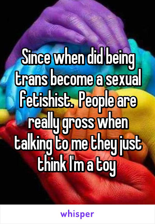 Since when did being trans become a sexual fetishist.  People are really gross when talking to me they just think I'm a toy 