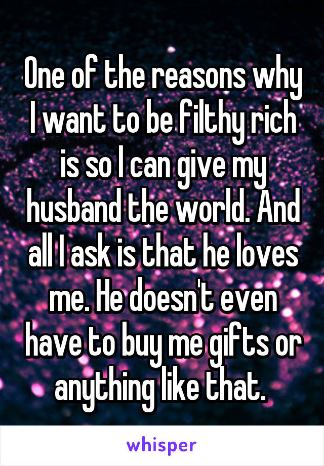 One of the reasons why I want to be filthy rich is so I can give my husband the world. And all I ask is that he loves me. He doesn't even have to buy me gifts or anything like that. 