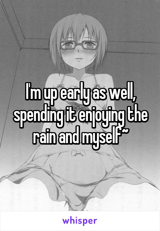 I'm up early as well, spending it enjoying the rain and myself~