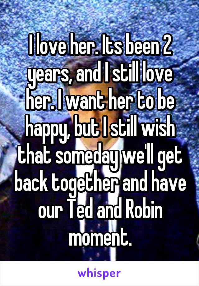 I love her. Its been 2 years, and I still love her. I want her to be happy, but I still wish that someday we'll get back together and have our Ted and Robin moment.