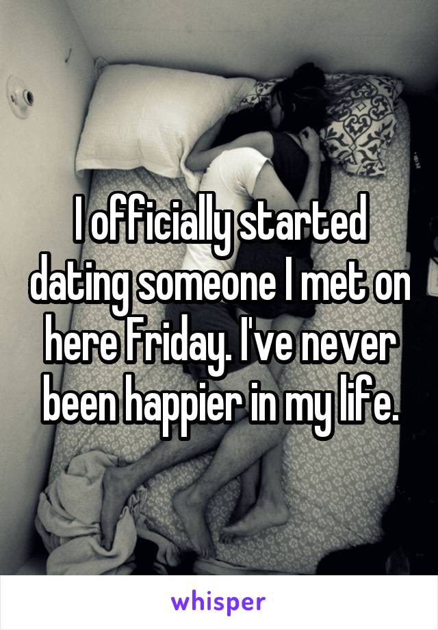 I officially started dating someone I met on here Friday. I've never been happier in my life.