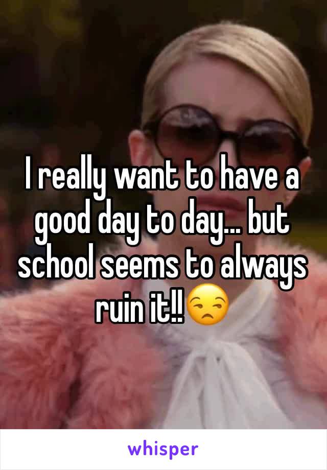 I really want to have a good day to day... but school seems to always ruin it!!😒