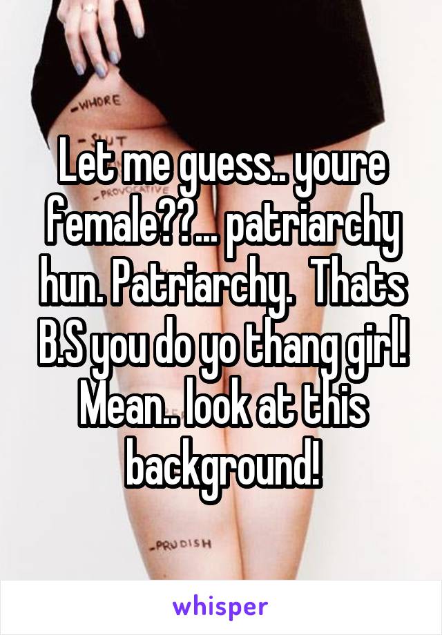 Let me guess.. youre female??... patriarchy hun. Patriarchy.  Thats B.S you do yo thang girl! Mean.. look at this background!