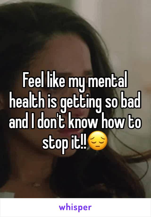 Feel like my mental health is getting so bad and I don't know how to stop it!!😔