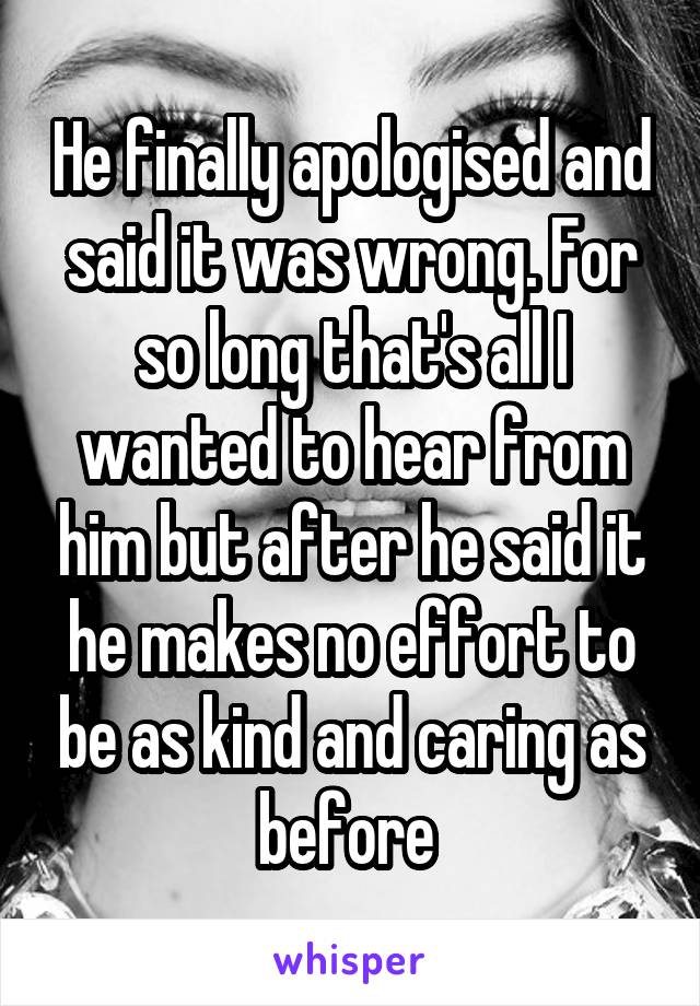 He finally apologised and said it was wrong. For so long that's all I wanted to hear from him but after he said it he makes no effort to be as kind and caring as before 