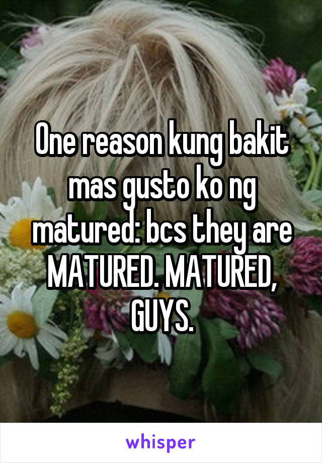 One reason kung bakit mas gusto ko ng matured: bcs they are MATURED. MATURED, GUYS.