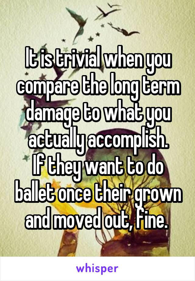 It is trivial when you compare the long term damage to what you actually accomplish.
If they want to do ballet once their grown and moved out, fine. 