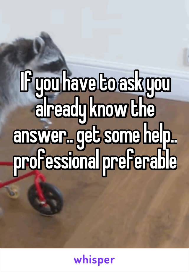 If you have to ask you already know the answer.. get some help.. professional preferable 