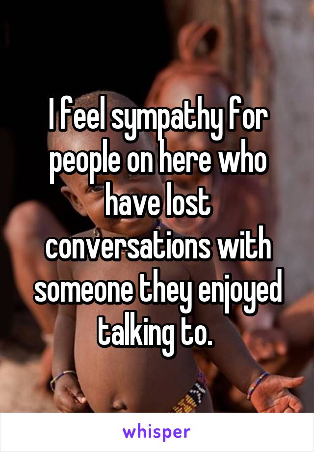 I feel sympathy for people on here who have lost conversations with someone they enjoyed talking to. 