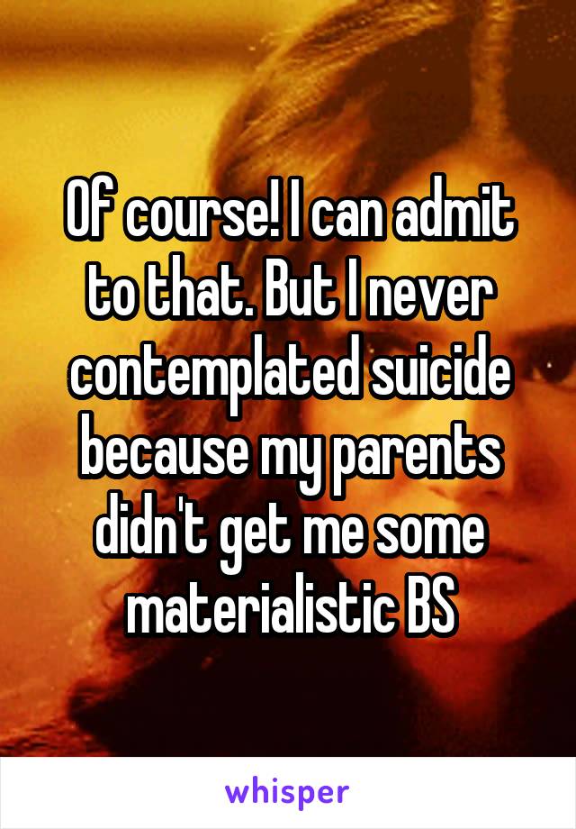 Of course! I can admit to that. But I never contemplated suicide because my parents didn't get me some materialistic BS