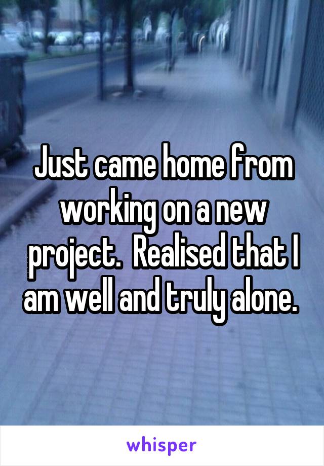 Just came home from working on a new project.  Realised that I am well and truly alone. 
