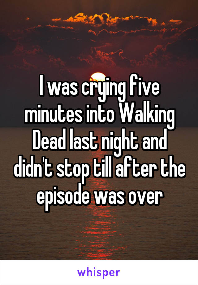 I was crying five minutes into Walking Dead last night and didn't stop till after the episode was over