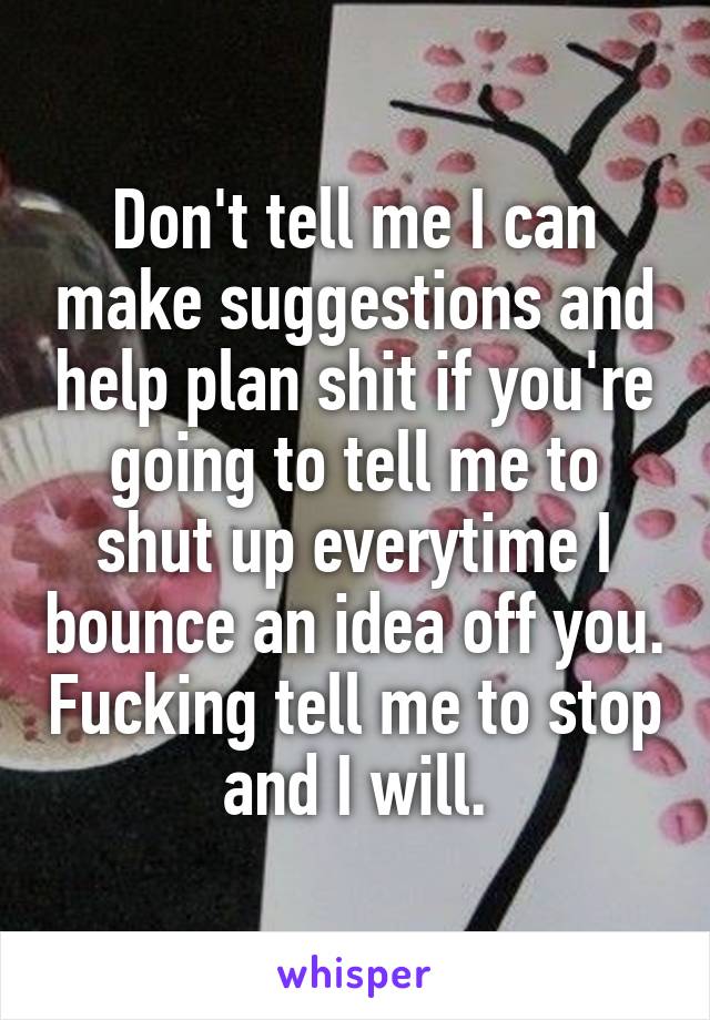 Don't tell me I can make suggestions and help plan shit if you're going to tell me to shut up everytime I bounce an idea off you. Fucking tell me to stop and I will.