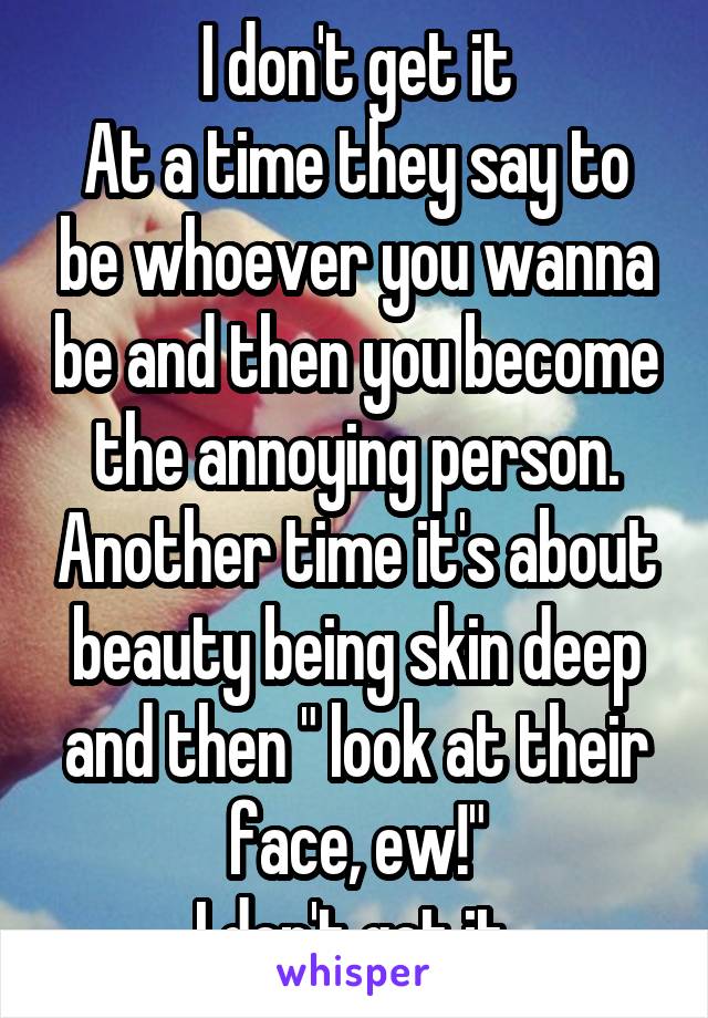 I don't get it
At a time they say to be whoever you wanna be and then you become the annoying person. Another time it's about beauty being skin deep and then " look at their face, ew!"
I don't get it.