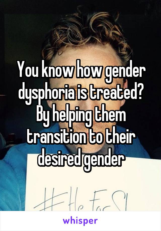 You know how gender dysphoria is treated? By helping them transition to their desired gender