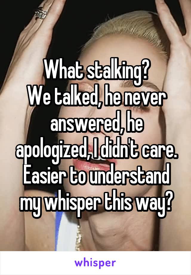 What stalking?
We talked, he never answered, he apologized, I didn't care. Easier to understand my whisper this way?