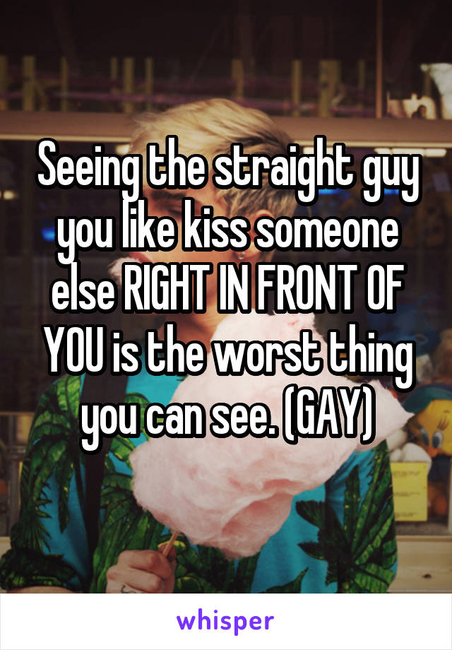 Seeing the straight guy you like kiss someone else RIGHT IN FRONT OF YOU is the worst thing you can see. (GAY)
