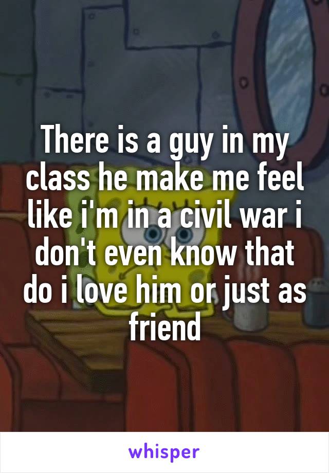 There is a guy in my class he make me feel like i'm in a civil war i don't even know that do i love him or just as friend