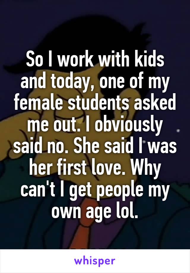 So I work with kids and today, one of my female students asked me out. I obviously said no. She said I was her first love. Why can't I get people my own age lol.
