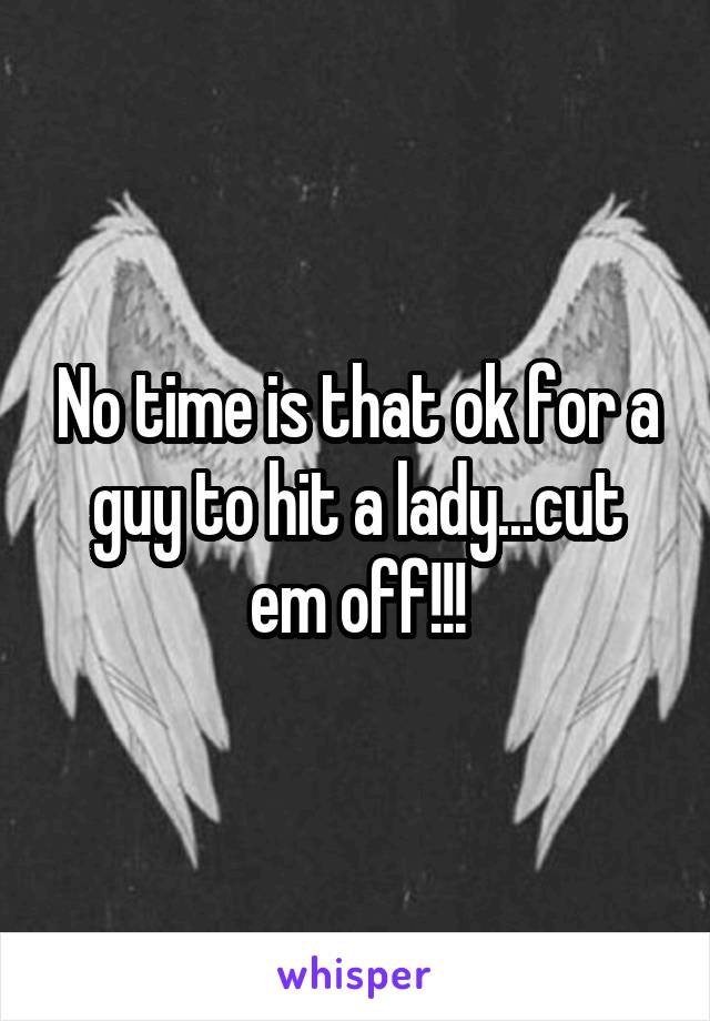 No time is that ok for a guy to hit a lady...cut em off!!!