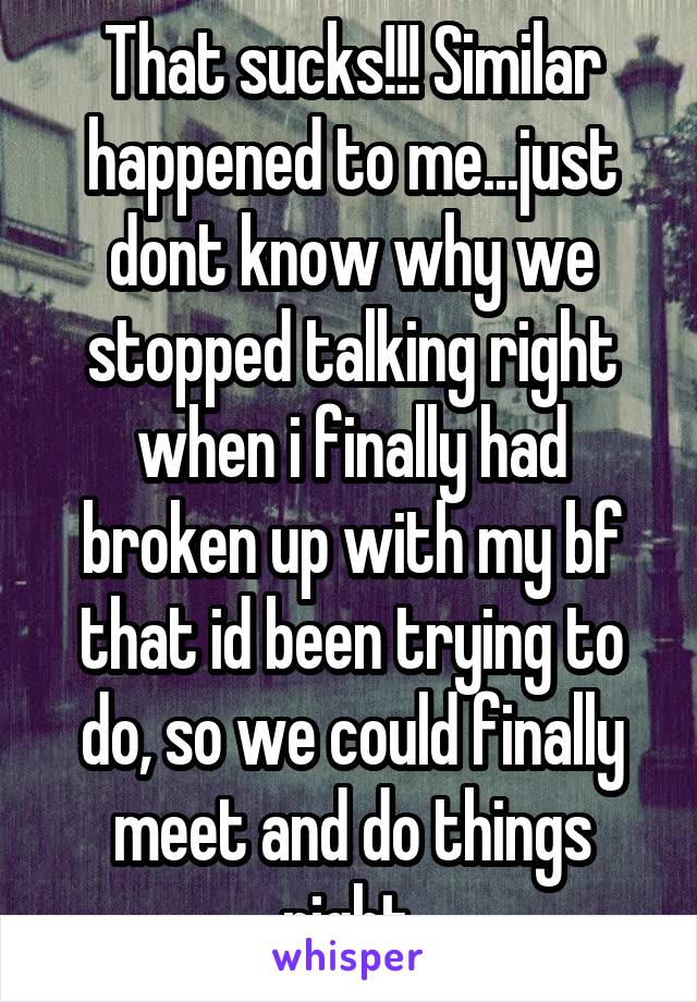 That sucks!!! Similar happened to me...just dont know why we stopped talking right when i finally had broken up with my bf that id been trying to do, so we could finally meet and do things right.