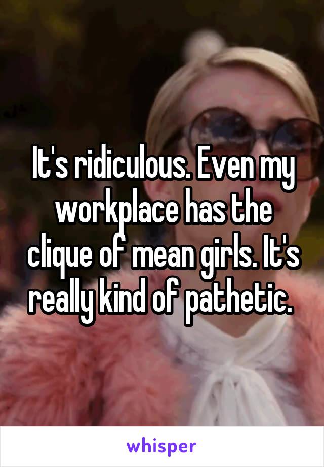 It's ridiculous. Even my workplace has the clique of mean girls. It's really kind of pathetic. 