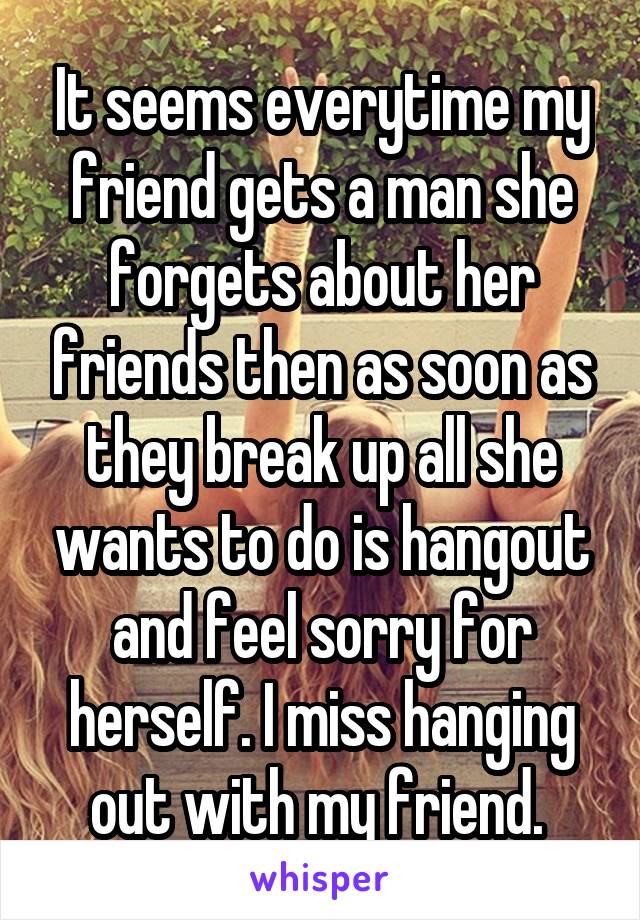It seems everytime my friend gets a man she forgets about her friends then as soon as they break up all she wants to do is hangout and feel sorry for herself. I miss hanging out with my friend. 