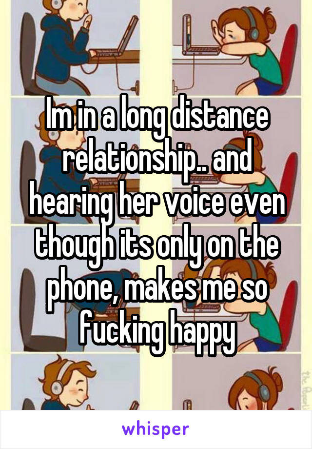 Im in a long distance relationship.. and hearing her voice even though its only on the phone, makes me so fucking happy