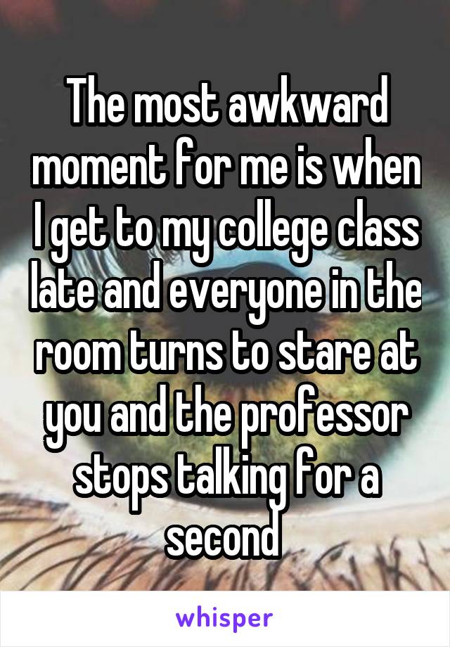 The most awkward moment for me is when I get to my college class late and everyone in the room turns to stare at you and the professor stops talking for a second 