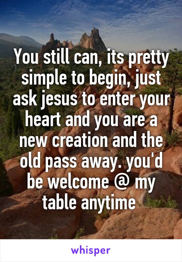You still can, its pretty simple to begin, just ask jesus to enter your heart and you are a new creation and the old pass away. you'd be welcome @ my table anytime 