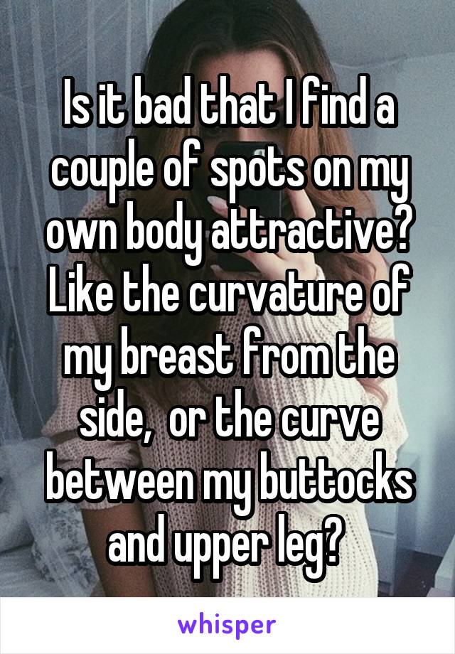Is it bad that I find a couple of spots on my own body attractive? Like the curvature of my breast from the side,  or the curve between my buttocks and upper leg? 