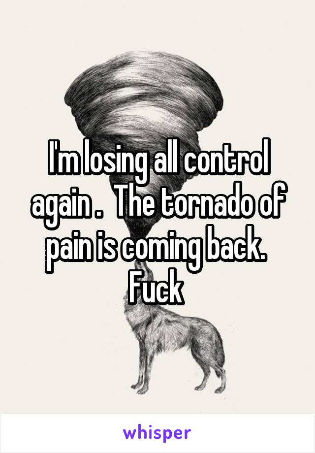 I'm losing all control again .  The tornado of pain is coming back.  Fuck 