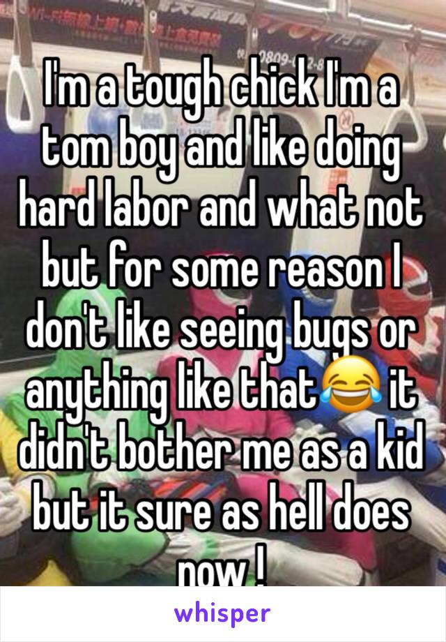 I'm a tough chick I'm a tom boy and like doing hard labor and what not but for some reason I don't like seeing bugs or anything like that😂 it didn't bother me as a kid but it sure as hell does now ! 