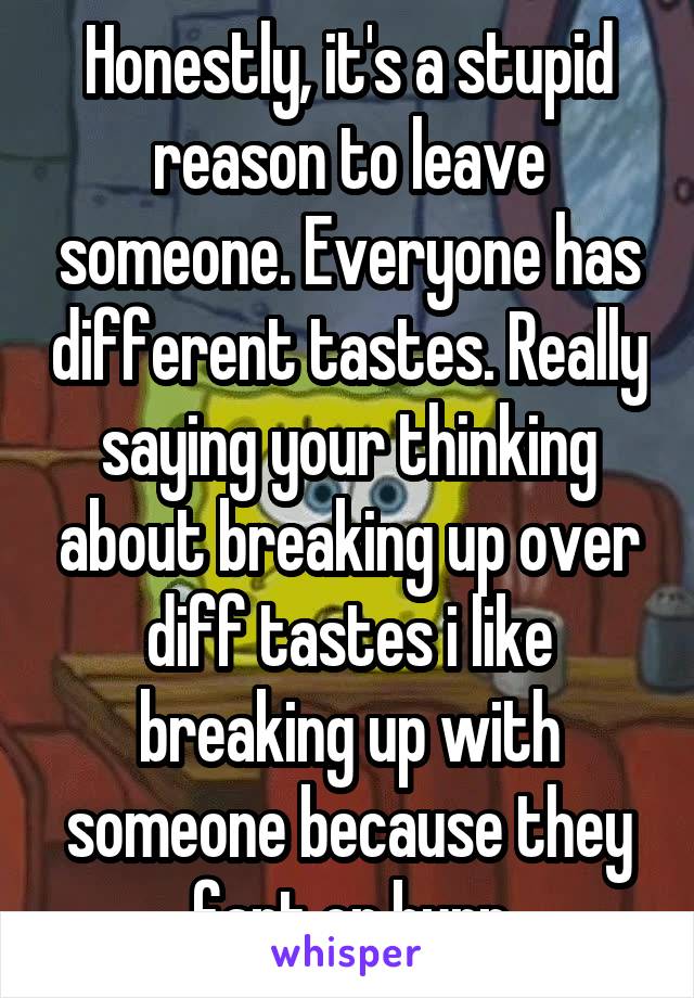 Honestly, it's a stupid reason to leave someone. Everyone has different tastes. Really saying your thinking about breaking up over diff tastes i like breaking up with someone because they fart or burp