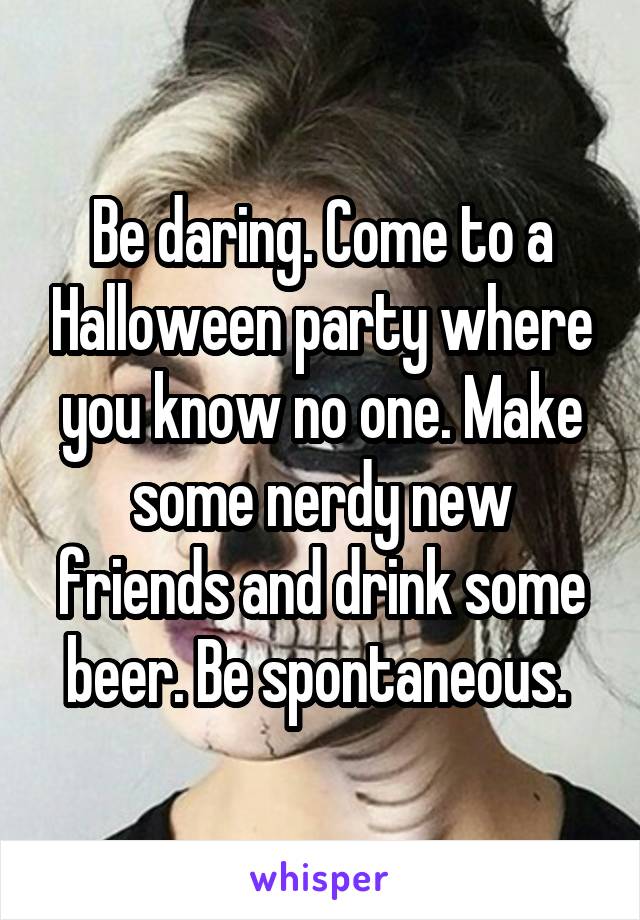 Be daring. Come to a Halloween party where you know no one. Make some nerdy new friends and drink some beer. Be spontaneous. 
