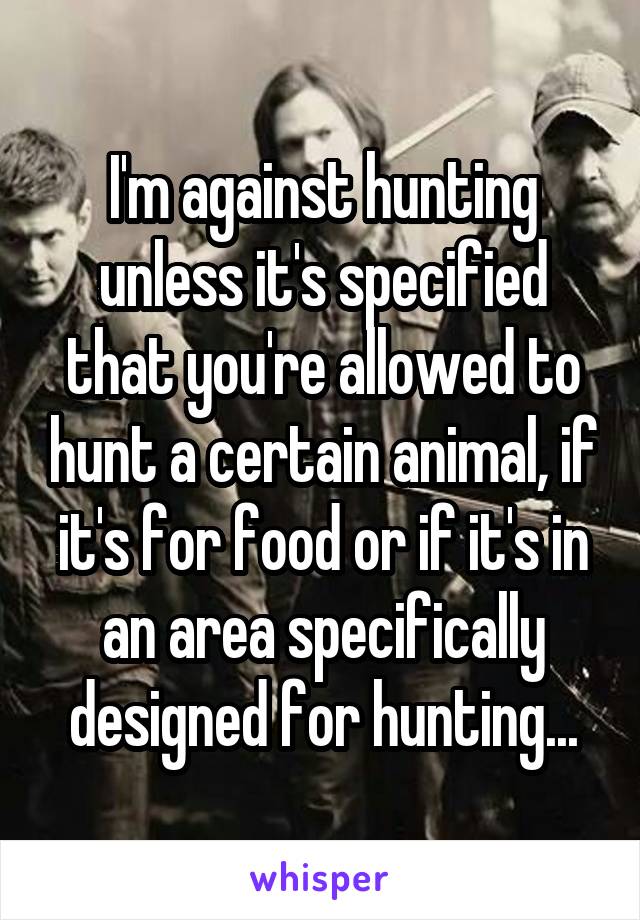I'm against hunting unless it's specified that you're allowed to hunt a certain animal, if it's for food or if it's in an area specifically designed for hunting...