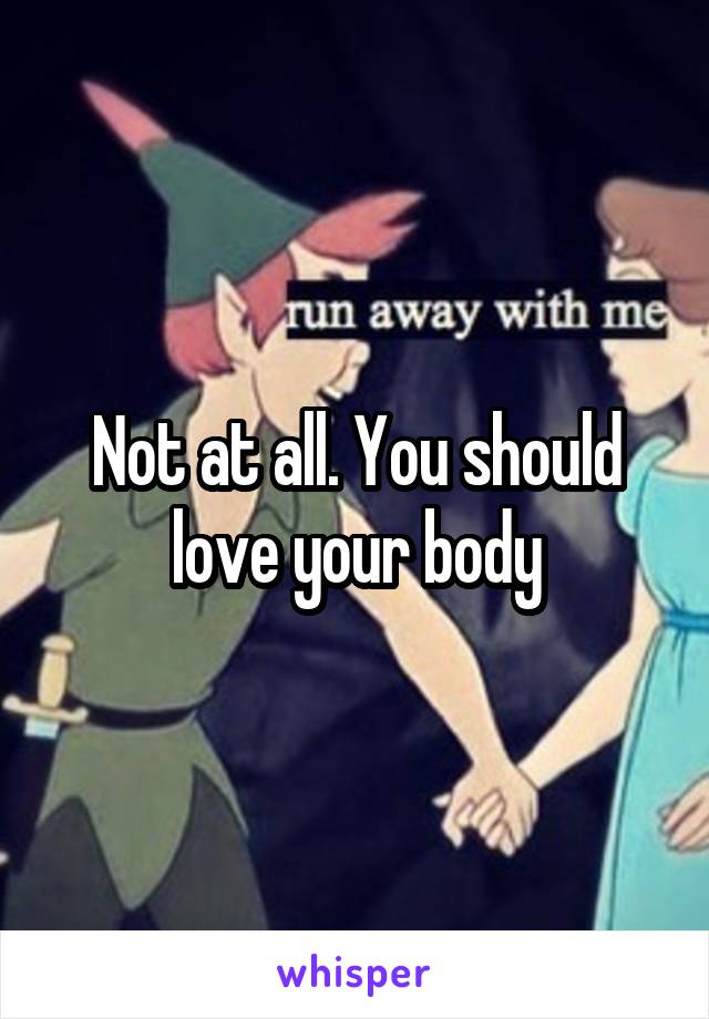 Not at all. You should love your body