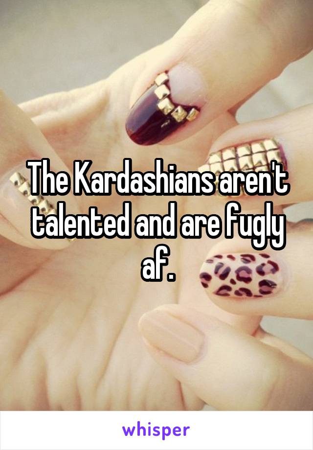 The Kardashians aren't talented and are fugly af.